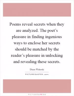 Poems reveal secrets when they are analyzed. The poet’s pleasure in finding ingenious ways to enclose her secrets should be matched by the reader’s pleasure in unlocking and revealing these secrets Picture Quote #1