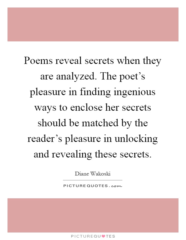 Poems reveal secrets when they are analyzed. The poet's pleasure in finding ingenious ways to enclose her secrets should be matched by the reader's pleasure in unlocking and revealing these secrets Picture Quote #1