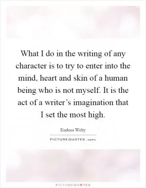 What I do in the writing of any character is to try to enter into the mind, heart and skin of a human being who is not myself. It is the act of a writer’s imagination that I set the most high Picture Quote #1