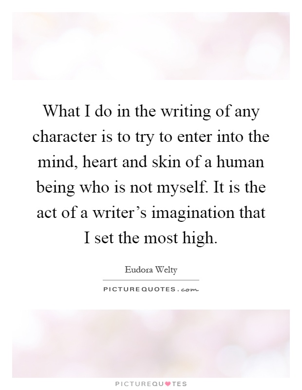What I do in the writing of any character is to try to enter into the mind, heart and skin of a human being who is not myself. It is the act of a writer's imagination that I set the most high Picture Quote #1
