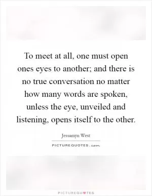 To meet at all, one must open ones eyes to another; and there is no true conversation no matter how many words are spoken, unless the eye, unveiled and listening, opens itself to the other Picture Quote #1