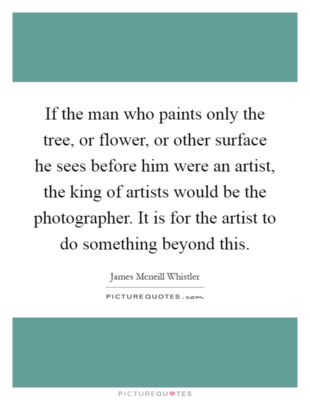 If the man who paints only the tree, or flower, or other surface he sees before him were an artist, the king of artists would be the photographer. It is for the artist to do something beyond this Picture Quote #1