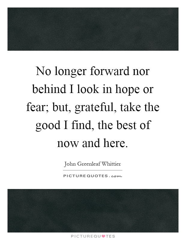 No longer forward nor behind I look in hope or fear; but, grateful, take the good I find, the best of now and here Picture Quote #1