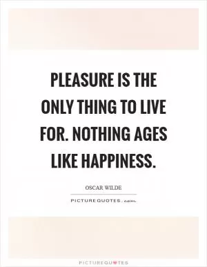 Pleasure is the only thing to live for. Nothing ages like happiness Picture Quote #1