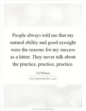 People always told me that my natural ability and good eyesight were the reasons for my success as a hitter. They never talk about the practice, practice, practice Picture Quote #1