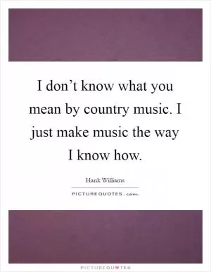 I don’t know what you mean by country music. I just make music the way I know how Picture Quote #1