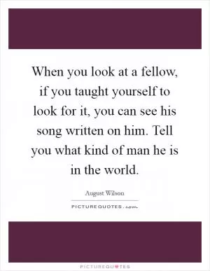 When you look at a fellow, if you taught yourself to look for it, you can see his song written on him. Tell you what kind of man he is in the world Picture Quote #1
