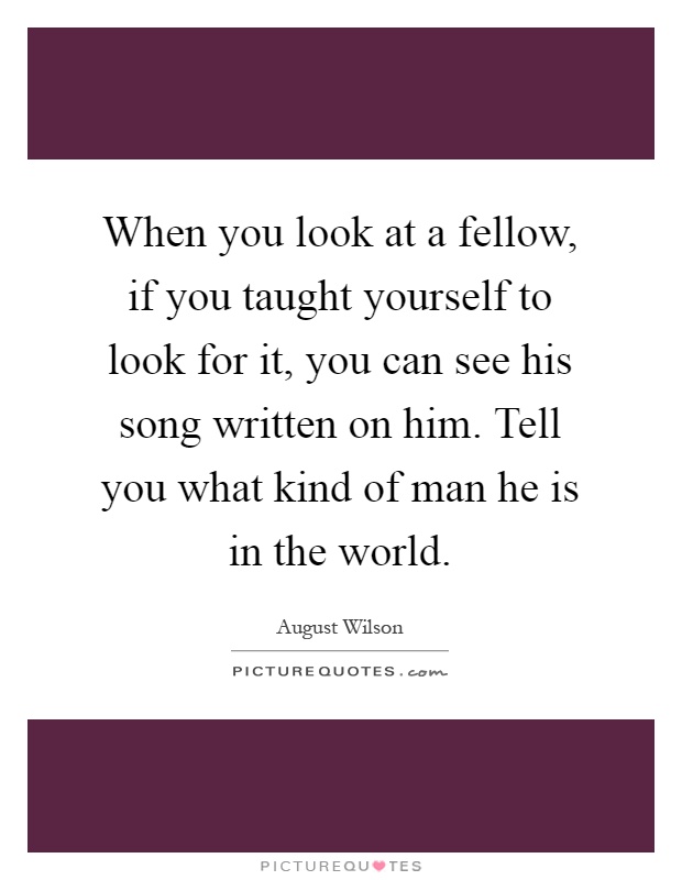 When you look at a fellow, if you taught yourself to look for it, you can see his song written on him. Tell you what kind of man he is in the world Picture Quote #1