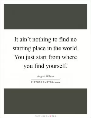 It ain’t nothing to find no starting place in the world. You just start from where you find yourself Picture Quote #1