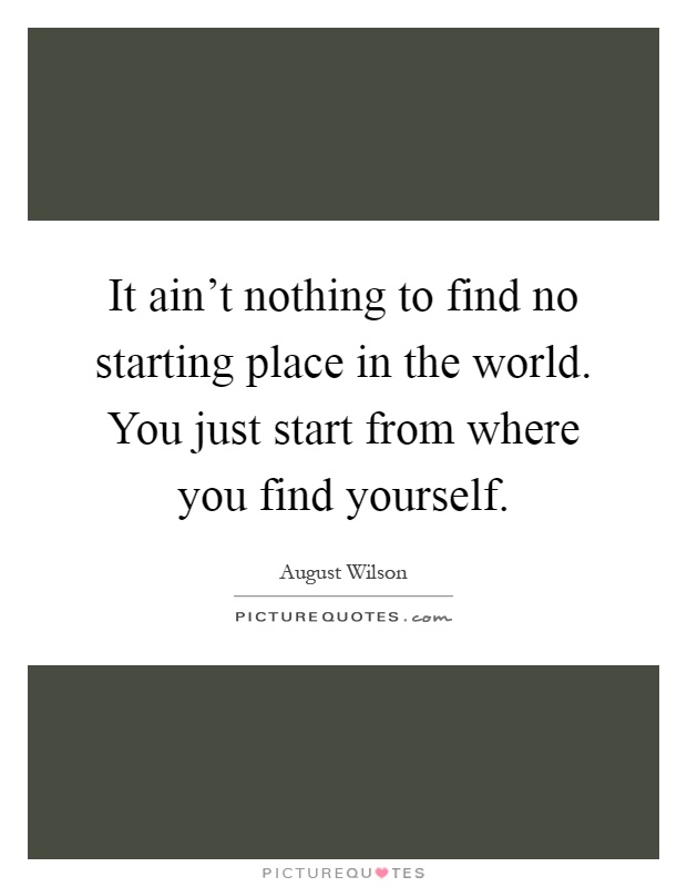 It ain't nothing to find no starting place in the world. You just start from where you find yourself Picture Quote #1