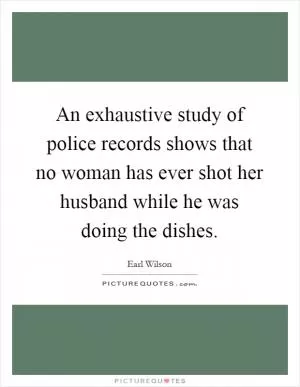 An exhaustive study of police records shows that no woman has ever shot her husband while he was doing the dishes Picture Quote #1