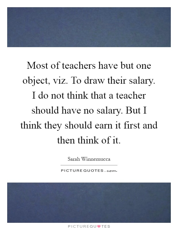 Most of teachers have but one object, viz. To draw their salary. I do not think that a teacher should have no salary. But I think they should earn it first and then think of it Picture Quote #1