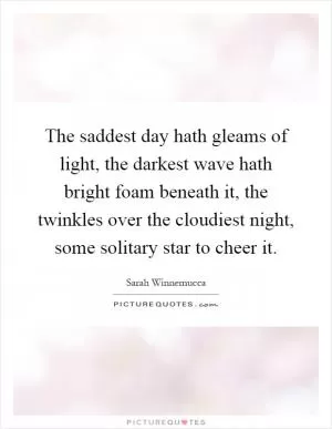 The saddest day hath gleams of light, the darkest wave hath bright foam beneath it, the twinkles over the cloudiest night, some solitary star to cheer it Picture Quote #1