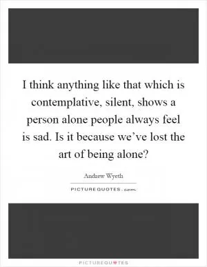 I think anything like that which is contemplative, silent, shows a person alone people always feel is sad. Is it because we’ve lost the art of being alone? Picture Quote #1