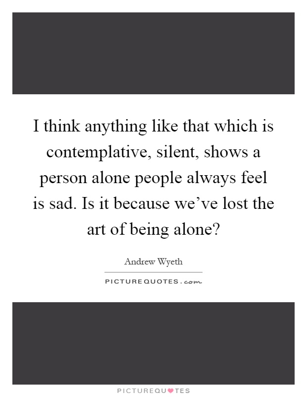 I think anything like that which is contemplative, silent, shows a person alone people always feel is sad. Is it because we've lost the art of being alone? Picture Quote #1