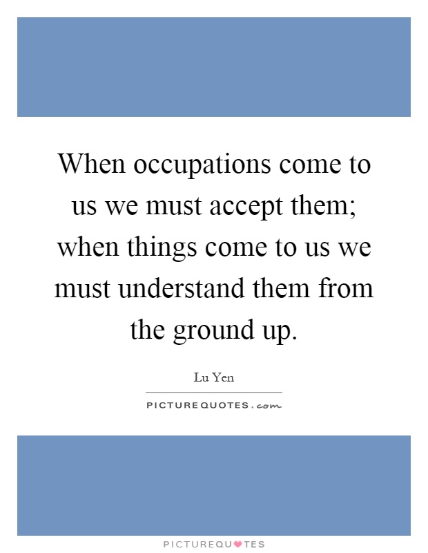 When occupations come to us we must accept them; when things come to us we must understand them from the ground up Picture Quote #1