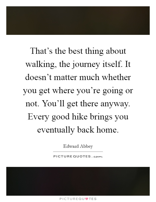 That's the best thing about walking, the journey itself. It doesn't matter much whether you get where you're going or not. You'll get there anyway. Every good hike brings you eventually back home Picture Quote #1