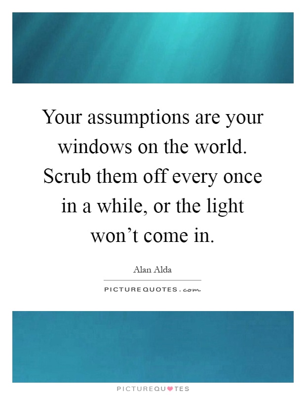 Your assumptions are your windows on the world. Scrub them off every once in a while, or the light won't come in Picture Quote #1
