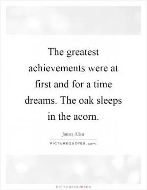 The greatest achievements were at first and for a time dreams. The oak sleeps in the acorn Picture Quote #1