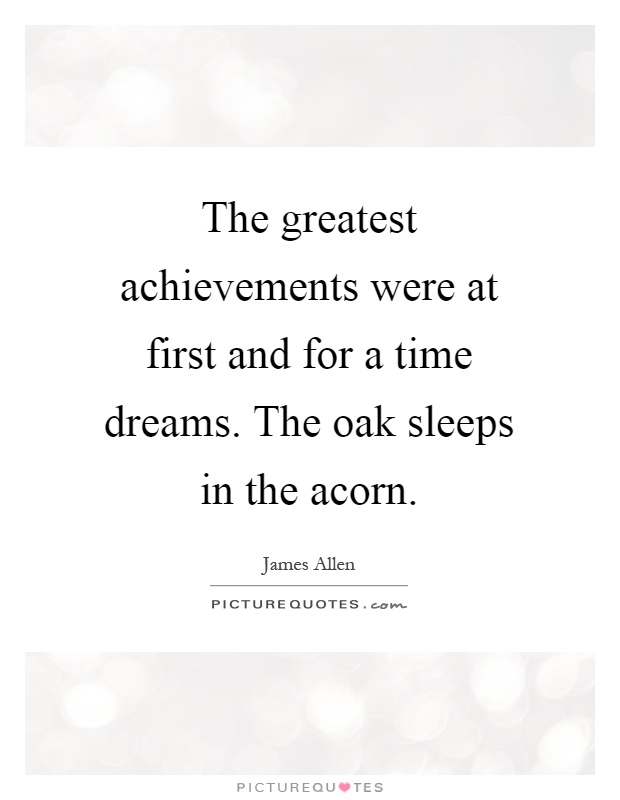 The greatest achievements were at first and for a time dreams. The oak sleeps in the acorn Picture Quote #1