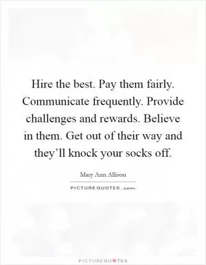 Hire the best. Pay them fairly. Communicate frequently. Provide challenges and rewards. Believe in them. Get out of their way and they’ll knock your socks off Picture Quote #1