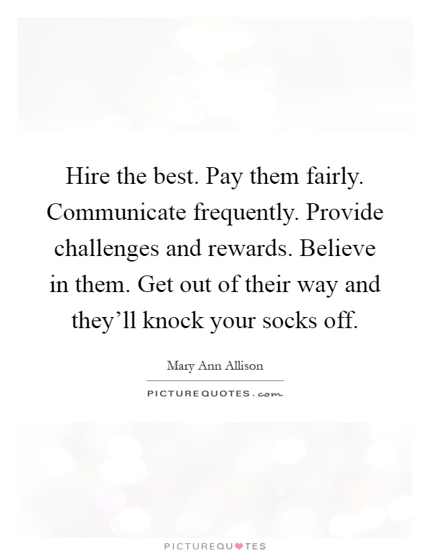 Hire the best. Pay them fairly. Communicate frequently. Provide challenges and rewards. Believe in them. Get out of their way and they'll knock your socks off Picture Quote #1