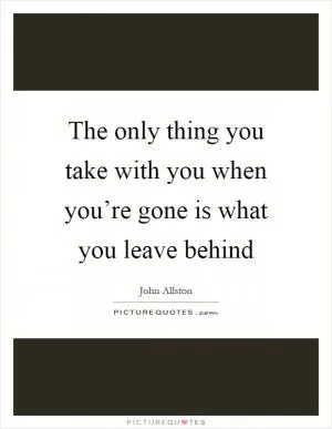 The only thing you take with you when you’re gone is what you leave behind Picture Quote #1
