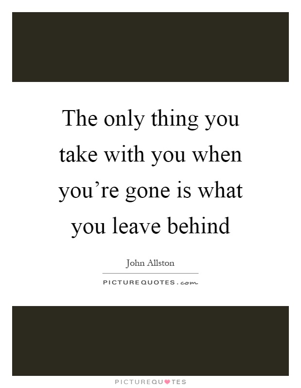The only thing you take with you when you're gone is what you leave behind Picture Quote #1