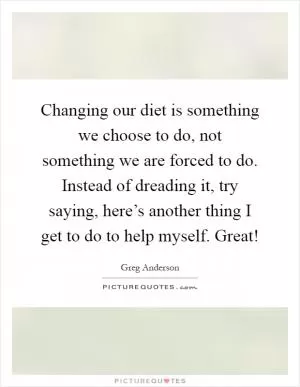Changing our diet is something we choose to do, not something we are forced to do. Instead of dreading it, try saying, here’s another thing I get to do to help myself. Great! Picture Quote #1