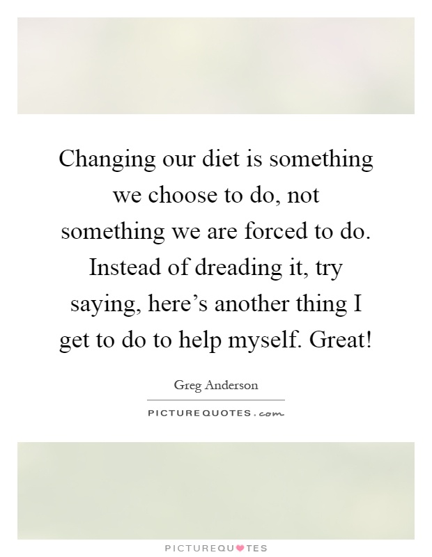 Changing our diet is something we choose to do, not something we are forced to do. Instead of dreading it, try saying, here's another thing I get to do to help myself. Great! Picture Quote #1