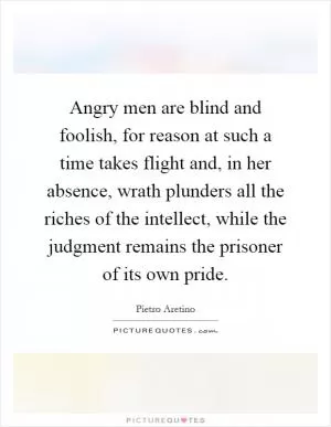 Angry men are blind and foolish, for reason at such a time takes flight and, in her absence, wrath plunders all the riches of the intellect, while the judgment remains the prisoner of its own pride Picture Quote #1