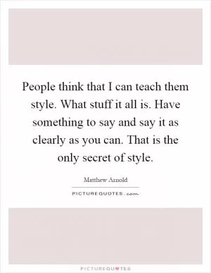 People think that I can teach them style. What stuff it all is. Have something to say and say it as clearly as you can. That is the only secret of style Picture Quote #1