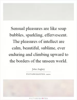 Sensual pleasures are like soap bubbles, sparkling, effervescent. The pleasures of intellect are calm, beautiful, sublime, ever enduring and climbing upward to the borders of the unseen world Picture Quote #1