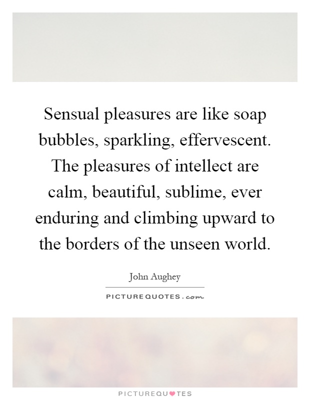 Sensual pleasures are like soap bubbles, sparkling, effervescent. The pleasures of intellect are calm, beautiful, sublime, ever enduring and climbing upward to the borders of the unseen world Picture Quote #1