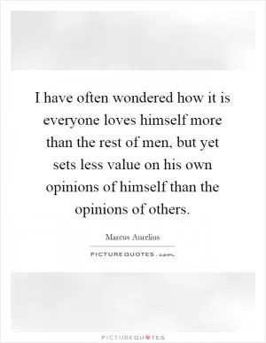 I have often wondered how it is everyone loves himself more than the rest of men, but yet sets less value on his own opinions of himself than the opinions of others Picture Quote #1