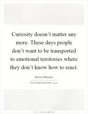 Curiosity doesn’t matter any more. These days people don’t want to be transported to emotional territories where they don’t know how to react Picture Quote #1