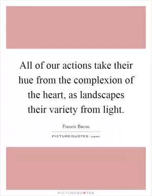 All of our actions take their hue from the complexion of the heart, as landscapes their variety from light Picture Quote #1