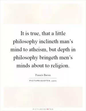 It is true, that a little philosophy inclineth man’s mind to atheism, but depth in philosophy bringeth men’s minds about to religion Picture Quote #1