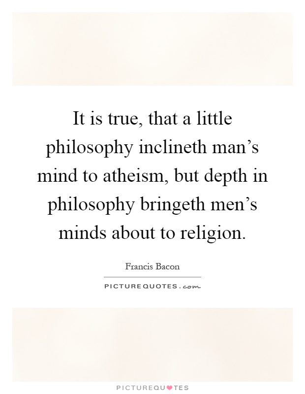 It is true, that a little philosophy inclineth man's mind to atheism, but depth in philosophy bringeth men's minds about to religion Picture Quote #1