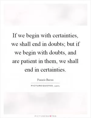 If we begin with certainties, we shall end in doubts; but if we begin with doubts, and are patient in them, we shall end in certainties Picture Quote #1
