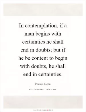 In contemplation, if a man begins with certainties he shall end in doubts; but if he be content to begin with doubts, he shall end in certainties Picture Quote #1