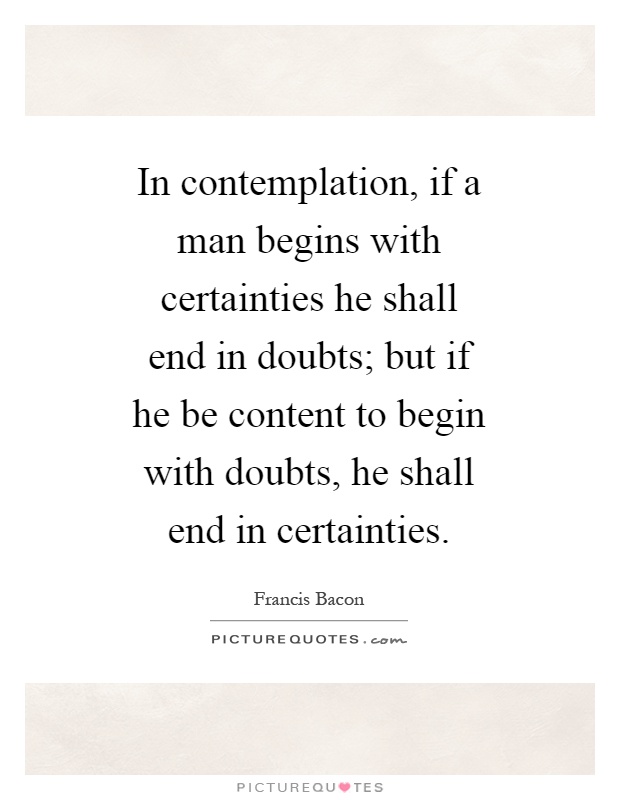 In contemplation, if a man begins with certainties he shall end in doubts; but if he be content to begin with doubts, he shall end in certainties Picture Quote #1