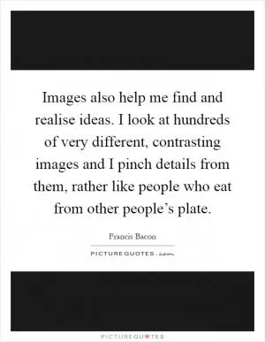 Images also help me find and realise ideas. I look at hundreds of very different, contrasting images and I pinch details from them, rather like people who eat from other people’s plate Picture Quote #1
