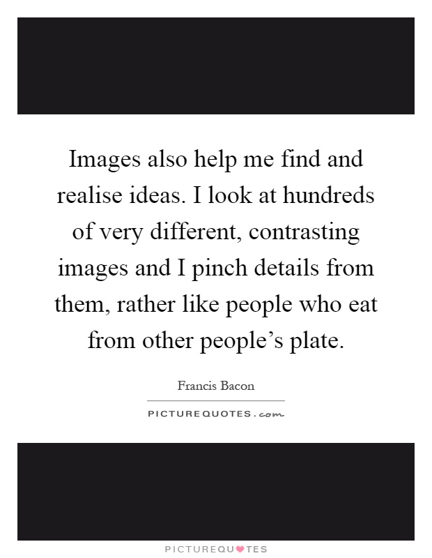 Images also help me find and realise ideas. I look at hundreds of very different, contrasting images and I pinch details from them, rather like people who eat from other people's plate Picture Quote #1