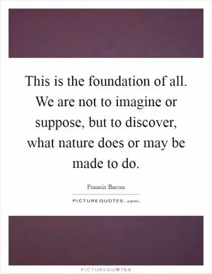 This is the foundation of all. We are not to imagine or suppose, but to discover, what nature does or may be made to do Picture Quote #1