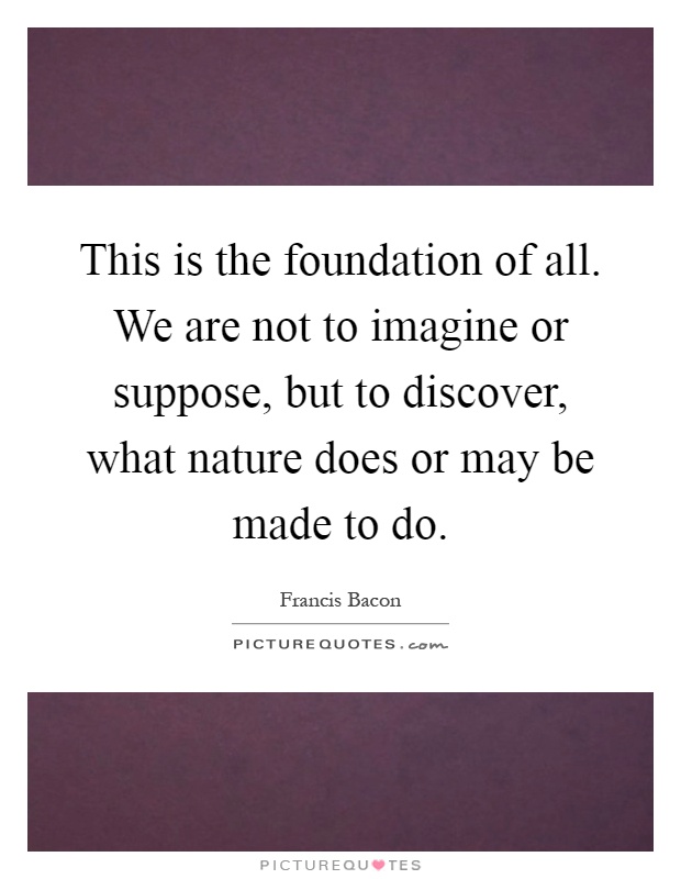 This is the foundation of all. We are not to imagine or suppose, but to discover, what nature does or may be made to do Picture Quote #1