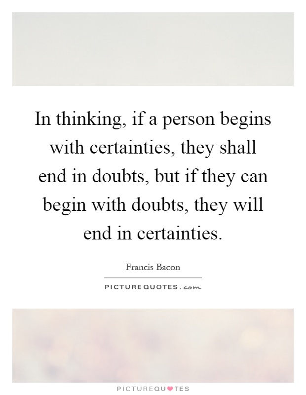 In thinking, if a person begins with certainties, they shall end in doubts, but if they can begin with doubts, they will end in certainties Picture Quote #1