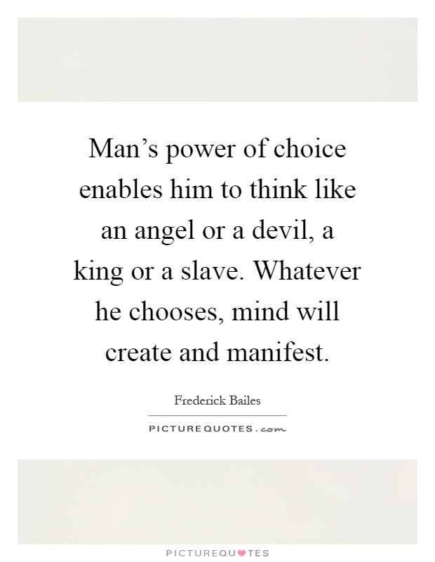 Man's power of choice enables him to think like an angel or a devil, a king or a slave. Whatever he chooses, mind will create and manifest Picture Quote #1