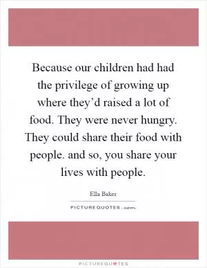 Because our children had had the privilege of growing up where they’d raised a lot of food. They were never hungry. They could share their food with people. and so, you share your lives with people Picture Quote #1