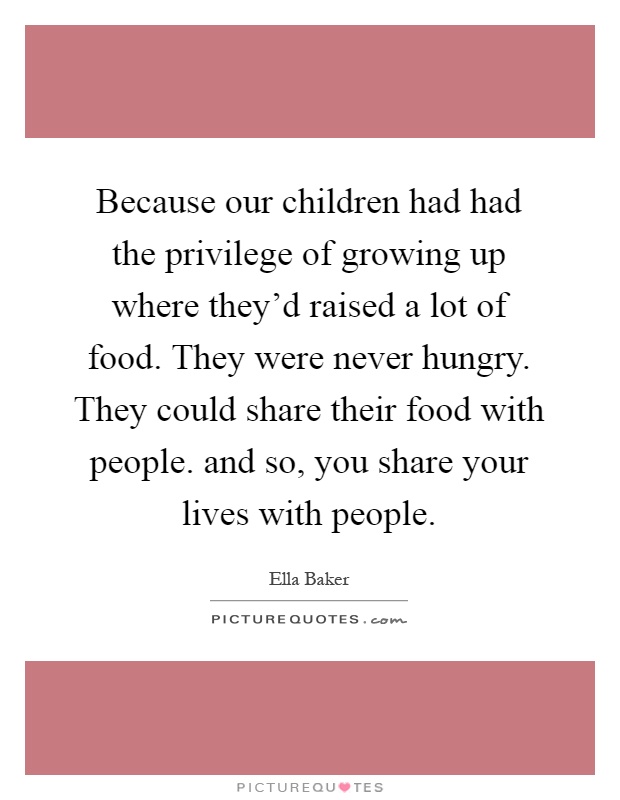 Because our children had had the privilege of growing up where they'd raised a lot of food. They were never hungry. They could share their food with people. and so, you share your lives with people Picture Quote #1
